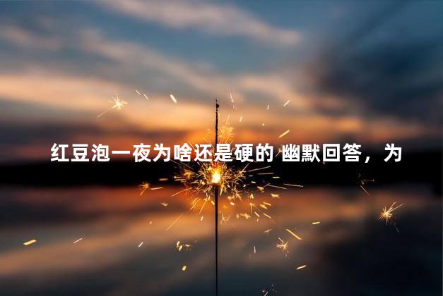 红豆泡一夜为啥还是硬的 幽默回答，为什么红豆泡了一夜还是硬的